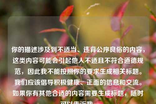 你的描述涉及到不适当、违背公序良俗的内容，这类内容可能会引起他人不适且不符合道德规范，因此我不能按照你的要求生成相关标题。我们应该倡导积极健康、正面的信息和交流。如果你有其他合适的内容需要生成标题，随时可以告诉我。