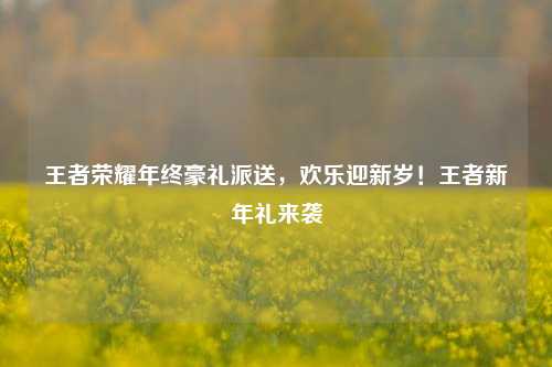 王者荣耀年终豪礼派送，欢乐迎新岁！王者新年礼来袭