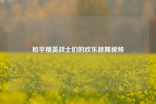 和平精英战士们的欢乐跳舞视频
