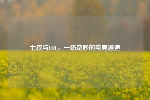 七叔与LOL,一场奇妙的电竞邂逅