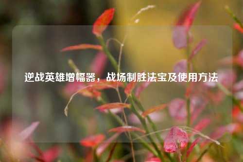 逆战英雄增幅器,战场制胜法宝及使用方法