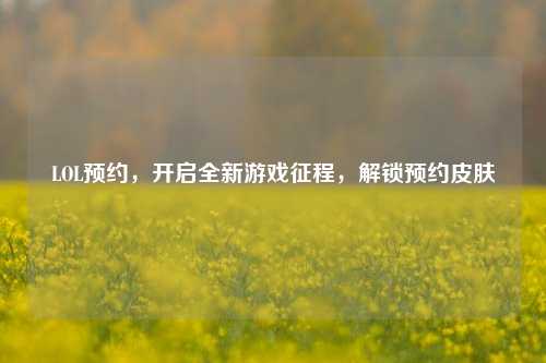LOL预约,开启全新游戏征程,解锁预约皮肤