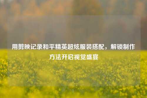 用剪映记录和平精英超炫服装搭配,解锁制作方法开启视觉盛宴