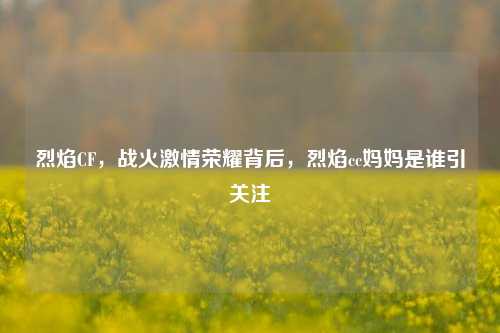 烈焰CF,战火激情荣耀背后,烈焰cc妈妈是谁引关注