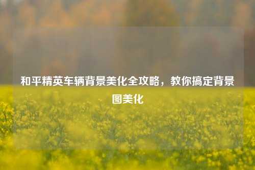 和平精英车辆背景美化全攻略，教你搞定背景图美化
