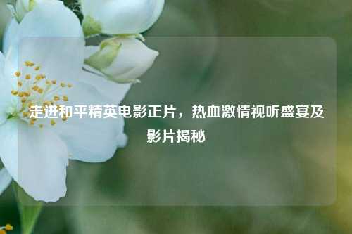 走进和平精英电影正片,热血激情视听盛宴及影片揭秘