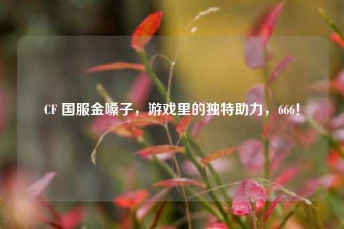 CF 国服金嗓子,游戏里的独特助力,666!