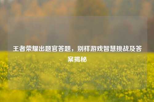 王者荣耀出题官答题，别样游戏智慧挑战及答案揭秘