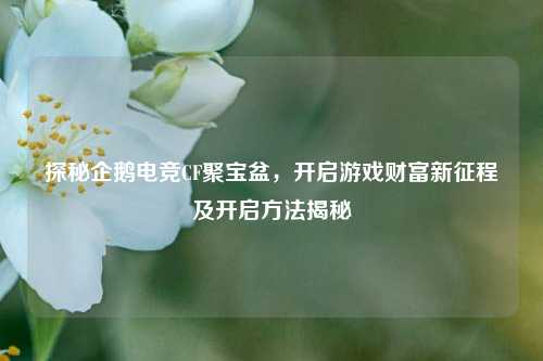 探秘企鹅电竞CF聚宝盆，开启游戏财富新征程及开启方法揭秘