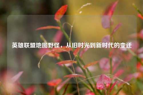 英雄联盟地图野怪，从旧时光到新时代的变迁