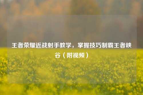 王者荣耀近战射手教学,掌握技巧制霸王者峡谷(附视频)