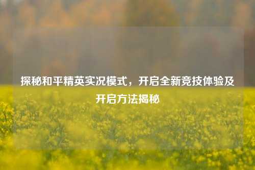 探秘和平精英实况模式，开启全新竞技体验及开启方法揭秘