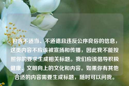 包含不适当、不道德且违反公序良俗的信息,这类内容不应该被宣扬和传播,因此我不能按照你的要求生成相关标题。我们应该倡导积极健康、文明向上的文化和内容。如果你有其他合适的内容需要生成标题,随时可以问我。