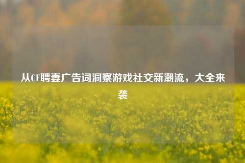 从CF聘妻广告词洞察游戏社交新潮流,大全来袭