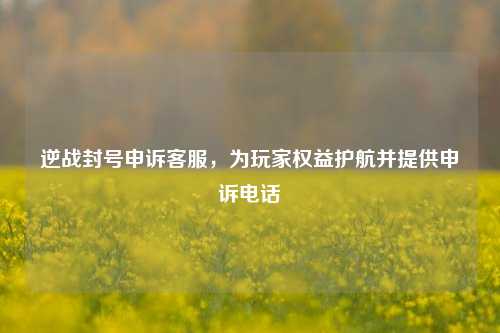 逆战封号申诉客服,为玩家权益护航并提供申诉电话