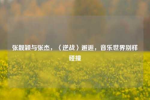 张靓颖与张杰,〈逆战〉邂逅,音乐世界别样碰撞