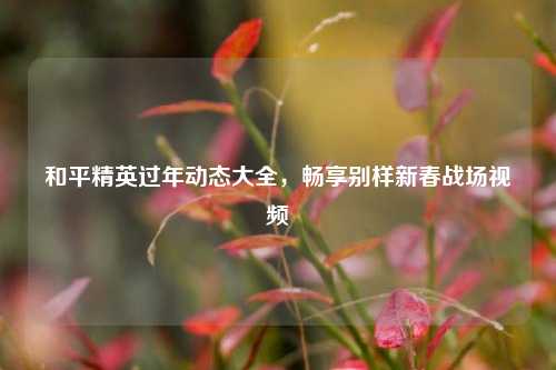 和平精英过年动态大全,畅享别样新春战场视频