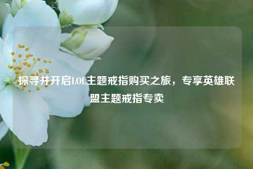 探寻并开启LOL主题戒指购买之旅,专享英雄联盟主题戒指专卖