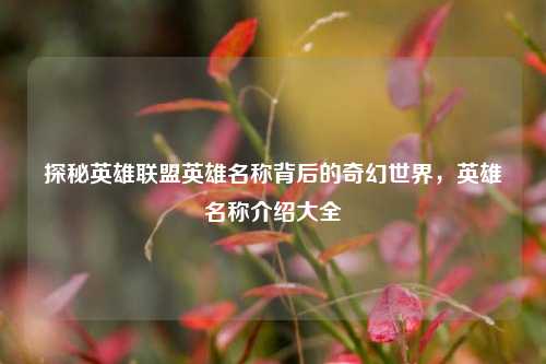 探秘英雄联盟英雄名称背后的奇幻世界,英雄名称介绍大全