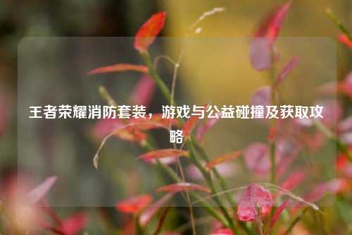 王者荣耀消防套装,游戏与公益碰撞及获取攻略