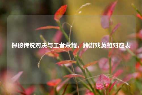 探秘传说对决与王者荣耀,跨游戏英雄对应表